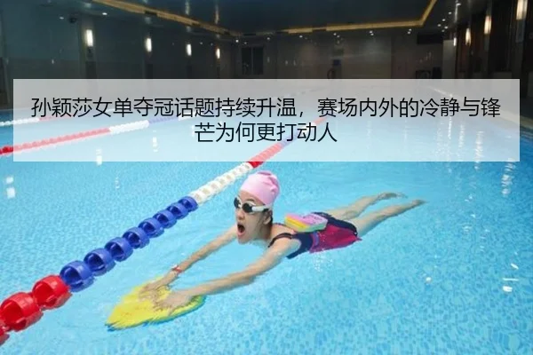 孙颖莎女单夺冠话题持续升温，赛场内外的冷静与锋芒为何更打动人